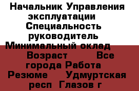 Начальник Управления эксплуатации  › Специальность ­ руководитель › Минимальный оклад ­ 80 › Возраст ­ 55 - Все города Работа » Резюме   . Удмуртская респ.,Глазов г.